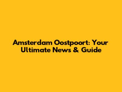 Amsterdam Oostpoort: Your Ultimate News & Guide