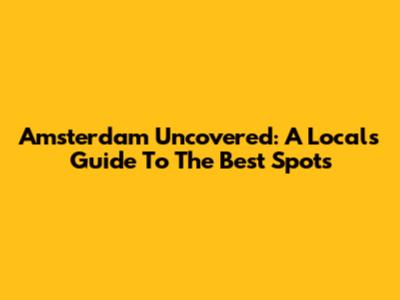 Amsterdam Uncovered: A Local's Guide To The Best Spots
