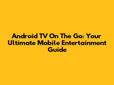 Android TV On The Go: Your Ultimate Mobile Entertainment Guide