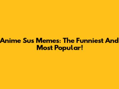 Anime Sus Memes: The Funniest And Most Popular!