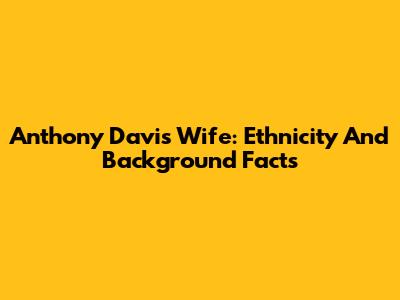 Anthony Davis' Wife: Ethnicity And Background Facts