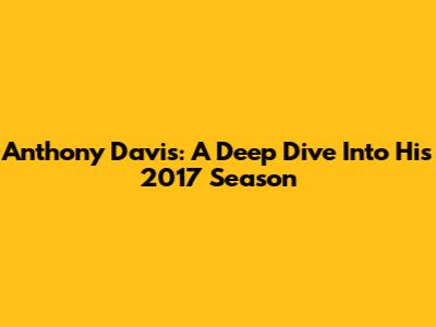 Anthony Davis: A Deep Dive Into His 2017 Season