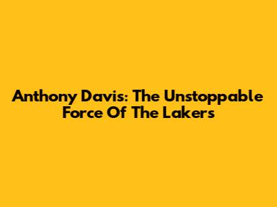Anthony Davis: The Unstoppable Force Of The Lakers
