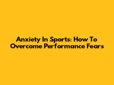 Anxiety In Sports: How To Overcome Performance Fears