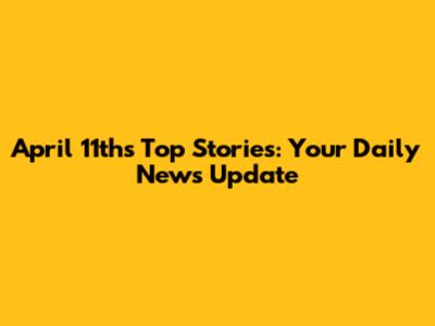 April 11th's Top Stories: Your Daily News Update