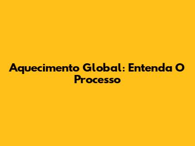 Aquecimento Global: Entenda O Processo