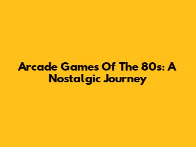 Arcade Games Of The 80s: A Nostalgic Journey