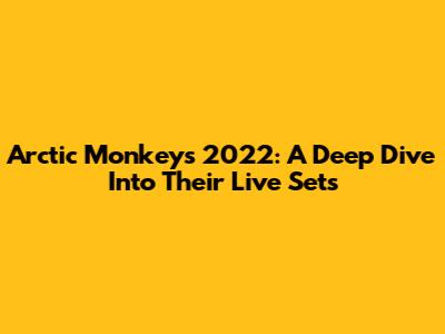 Arctic Monkeys 2022: A Deep Dive Into Their Live Sets