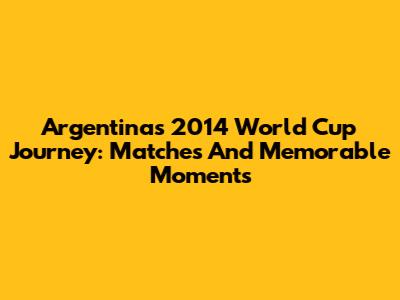Argentina's 2014 World Cup Journey: Matches And Memorable Moments