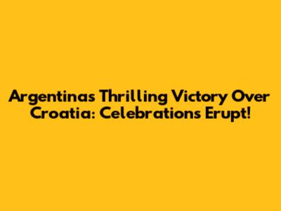 Argentina's Thrilling Victory Over Croatia: Celebrations Erupt!