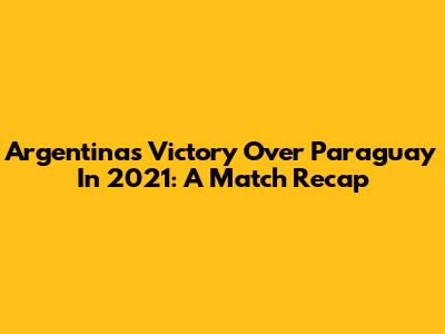 Argentina's Victory Over Paraguay In 2021: A Match Recap