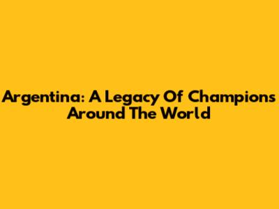 Argentina: A Legacy Of Champions Around The World