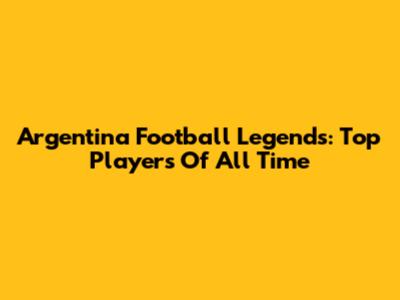 Argentina Football Legends: Top Players Of All Time