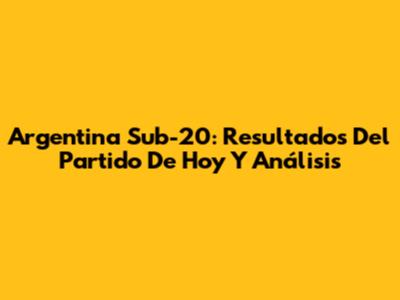 Argentina Sub-20: Resultados Del Partido De Hoy Y Análisis