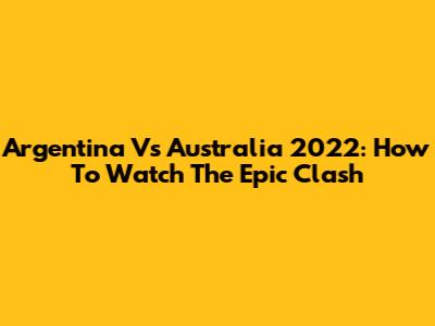 Argentina Vs Australia 2022: How To Watch The Epic Clash