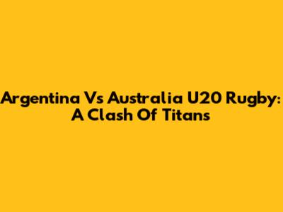 Argentina Vs Australia U20 Rugby: A Clash Of Titans