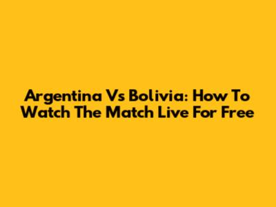 Argentina Vs Bolivia: How To Watch The Match Live For Free