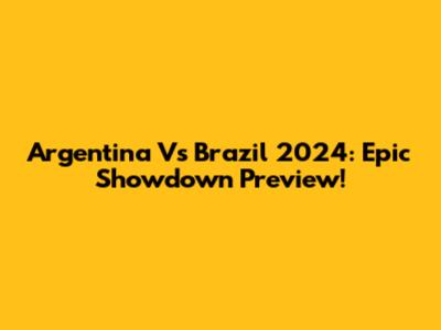 Argentina Vs Brazil 2024: Epic Showdown Preview!