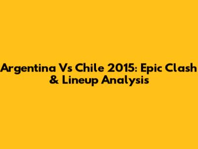 Argentina Vs Chile 2015: Epic Clash & Lineup Analysis