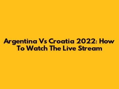 Argentina Vs Croatia 2022: How To Watch The Live Stream