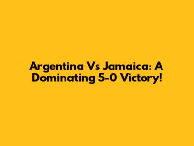 Argentina Vs Jamaica: A Dominating 5-0 Victory!