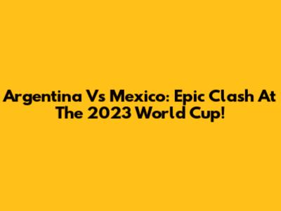 Argentina Vs Mexico: Epic Clash At The 2023 World Cup!