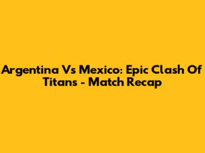Argentina Vs Mexico: Epic Clash Of Titans - Match Recap