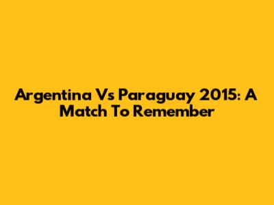 Argentina Vs Paraguay 2015: A Match To Remember