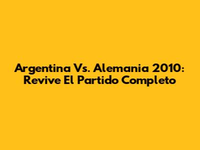 Argentina Vs. Alemania 2010: Revive El Partido Completo