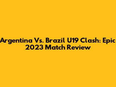 Argentina Vs. Brazil U19 Clash: Epic 2023 Match Review