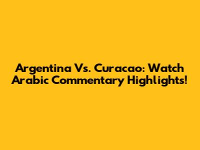 Argentina Vs. Curacao: Watch Arabic Commentary Highlights!