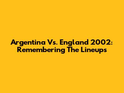 Argentina Vs. England 2002: Remembering The Lineups