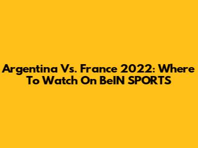 Argentina Vs. France 2022: Where To Watch On BeIN SPORTS