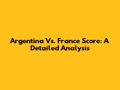 Argentina Vs. France Score: A Detailed Analysis