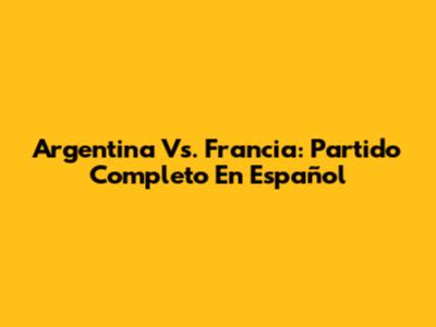 Argentina Vs. Francia: Partido Completo En Español