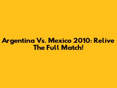 Argentina Vs. Mexico 2010: Relive The Full Match!