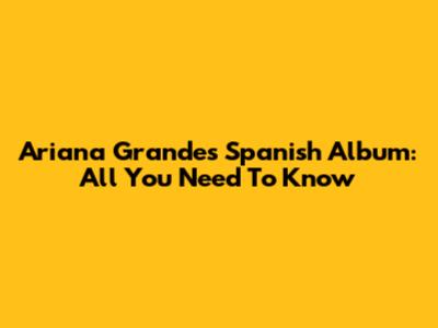 Ariana Grande's Spanish Album: All You Need To Know