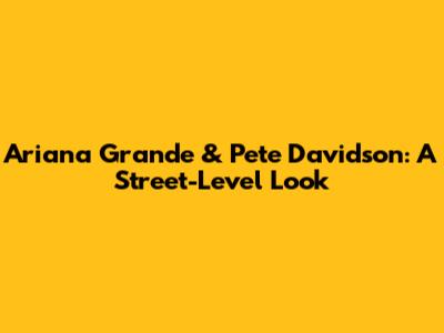 Ariana Grande & Pete Davidson: A Street-Level Look