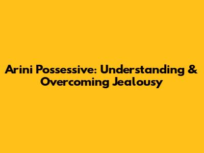 Arini Possessive: Understanding & Overcoming Jealousy