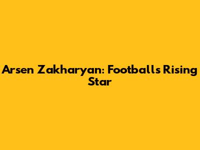 Arsen Zakharyan: Football's Rising Star