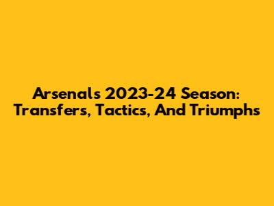 Arsenal's 2023-24 Season: Transfers, Tactics, And Triumphs