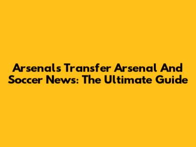 Arsenal's Transfer Arsenal And Soccer News: The Ultimate Guide