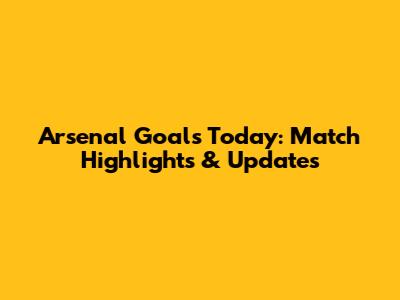Arsenal Goals Today: Match Highlights & Updates