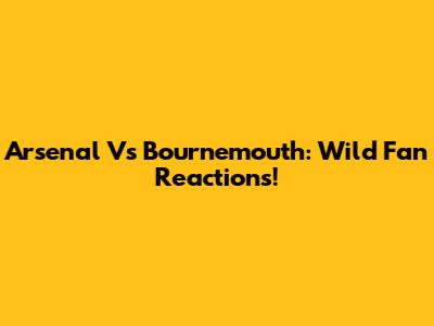 Arsenal Vs Bournemouth: Wild Fan Reactions!
