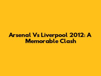 Arsenal Vs Liverpool 2012: A Memorable Clash