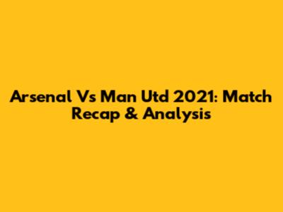 Arsenal Vs Man Utd 2021: Match Recap & Analysis