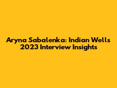 Aryna Sabalenka: Indian Wells 2023 Interview Insights