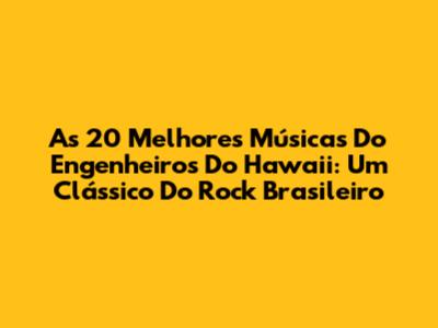 As 20 Melhores Músicas Do Engenheiros Do Hawaii: Um Clássico Do Rock Brasileiro