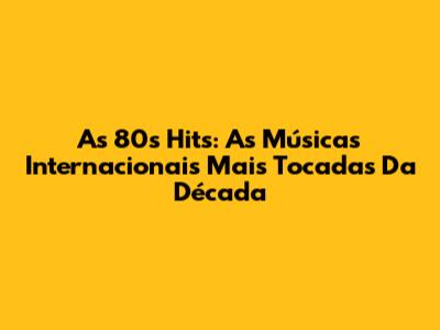 As 80s Hits: As Músicas Internacionais Mais Tocadas Da Década