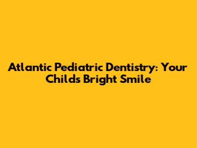 Atlantic Pediatric Dentistry: Your Child's Bright Smile